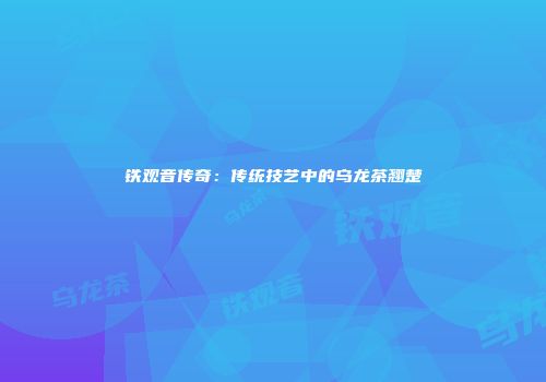铁观音传奇：传统技艺中的乌龙茶翘楚