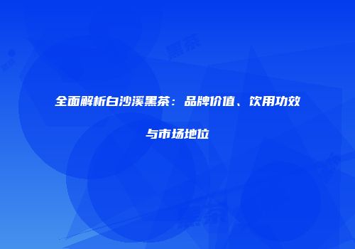 全面解析白沙溪黑茶：品牌价值、饮用功效与市场地位