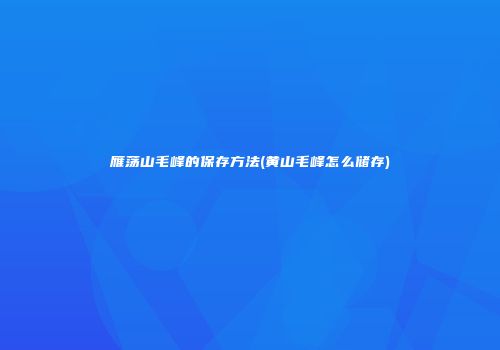 雁荡山毛峰的保存方法(黄山毛峰怎么储存)