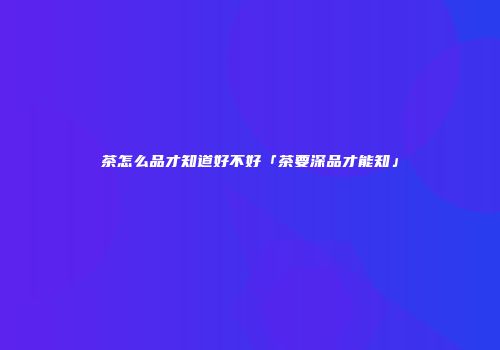 茶怎么品才知道好不好「茶要深品才能知」