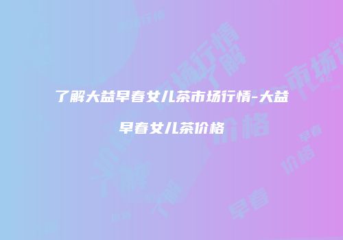 了解大益早春女儿茶市场行情-大益早春女儿茶价格