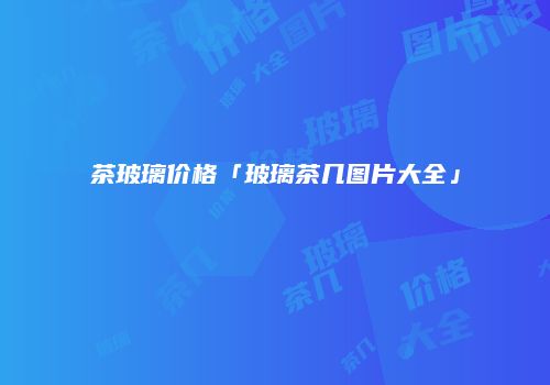 茶玻璃价格「玻璃茶几图片大全」