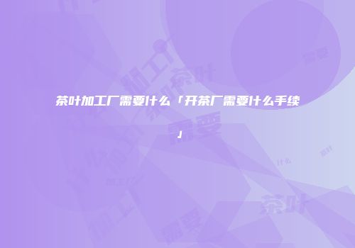 茶叶加工厂需要什么「开茶厂需要什么手续」