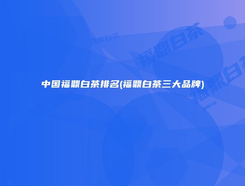 中国福鼎白茶排名(福鼎白茶三大品牌)