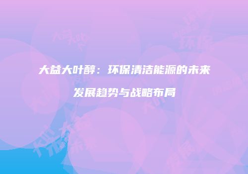大益大叶醇：环保清洁能源的未来发展趋势与战略布局