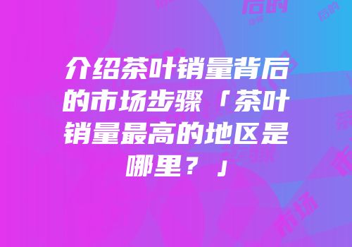 介绍茶叶销量背后的市场步骤「茶叶销量最高的地区是哪里？」