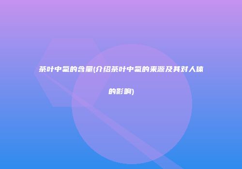 茶叶中氟的含量(介绍茶叶中氟的来源及其对人体的影响)