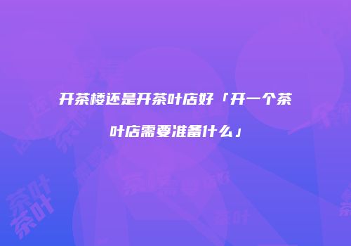 开茶楼还是开茶叶店好「开一个茶叶店需要准备什么」
