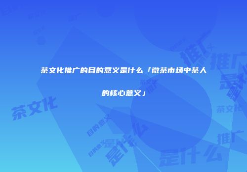 茶文化推广的目的意义是什么「微茶市场中茶人的核心意义」