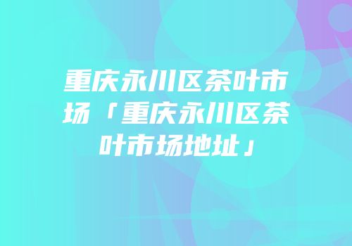 重庆永川区茶叶市场「重庆永川区茶叶市场地址」