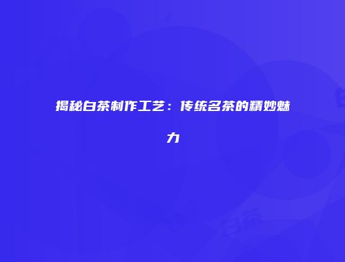 揭秘白茶制作工艺：传统名茶的精妙魅力