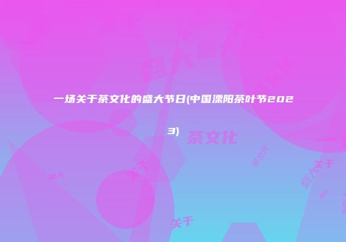 一场关于茶文化的盛大节日(中国溧阳茶叶节2023)