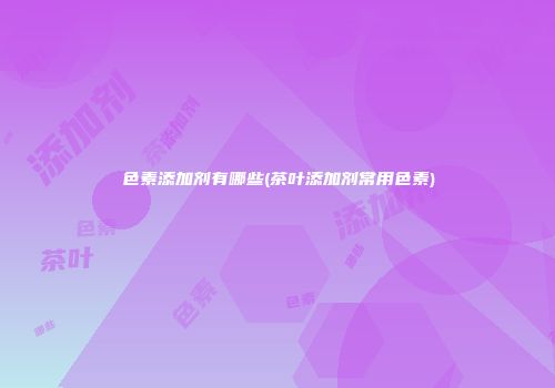 色素添加剂有哪些(茶叶添加剂常用色素)