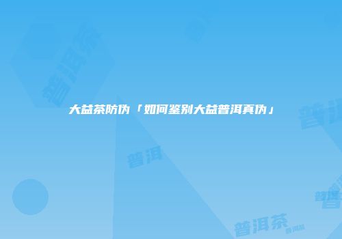 大益茶防伪「如何鉴别大益普洱真伪」