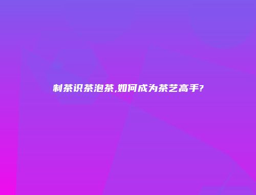 制茶识茶泡茶,如何成为茶艺高手?