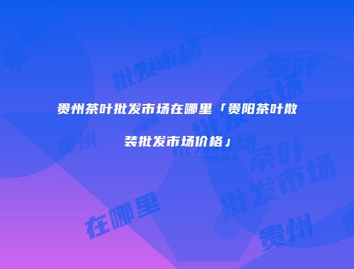 贵州茶叶批发市场在哪里「贵阳茶叶散装批发市场价格」