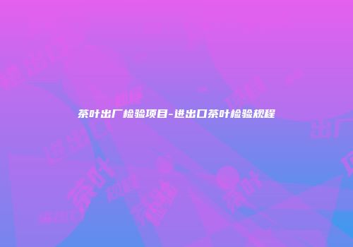 茶叶出厂检验项目-进出口茶叶检验规程