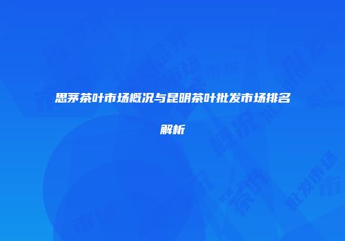 思茅茶叶市场概况与昆明茶叶批发市场排名解析
