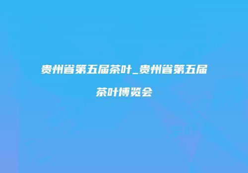 贵州省第五届茶叶_贵州省第五届茶叶博览会