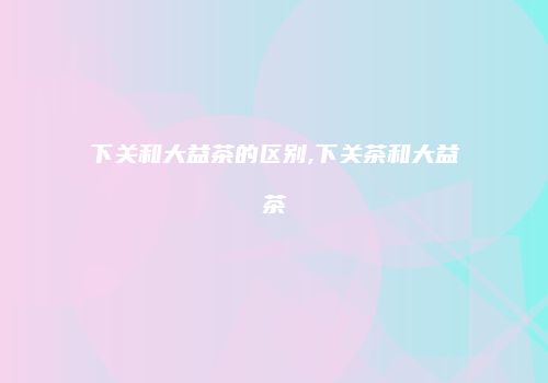 下关和大益茶的区别,下关茶和大益茶