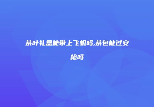 茶叶礼盒能带上飞机吗,茶包能过安检吗