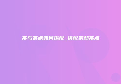 茶与茶点如何搭配_搭配茶和茶点