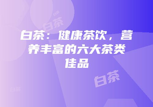 白茶：健康茶饮，营养丰富的六大茶类佳品