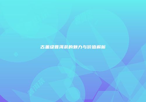 古董级普洱茶的魅力与价值解析