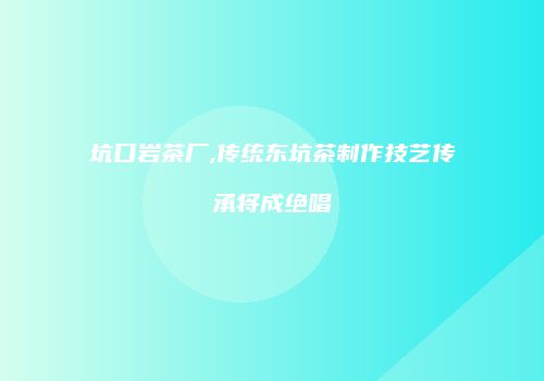 坑口岩茶厂,传统东坑茶制作技艺传承将成绝唱