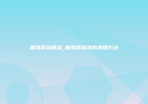 普洱茶杂质多_普洱茶茶渣的清理方法