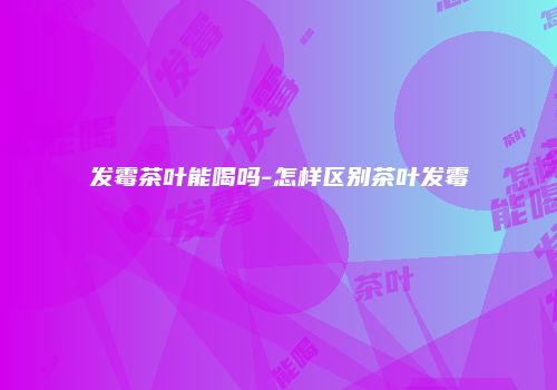 发霉茶叶能喝吗-怎样区别茶叶发霉