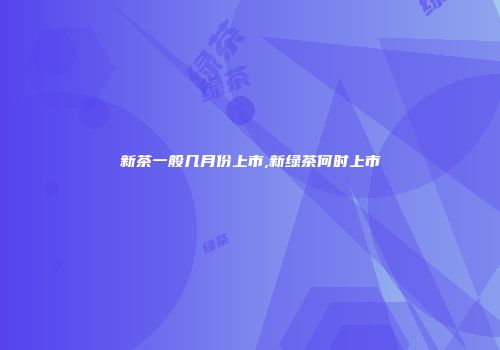 新茶一般几月份上市,新绿茶何时上市