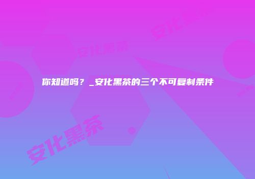 你知道吗？_安化黑茶的三个不可复制条件