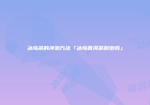 冰岛茶的冲泡方法「冰岛普洱茶耐泡吗」
