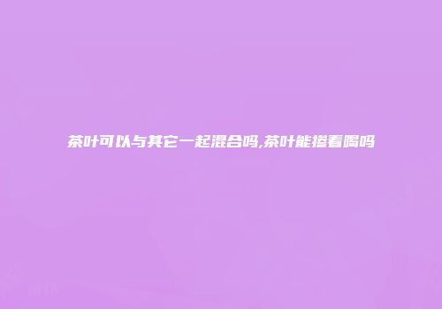 茶叶可以与其它一起混合吗,茶叶能掺着喝吗