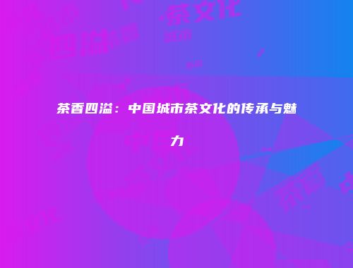茶香四溢：中国城市茶文化的传承与魅力