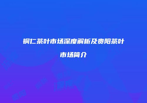 铜仁茶叶市场深度解析及贵阳茶叶市场简介