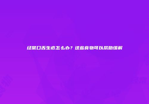 经常口舌生疮怎么办？这些食物可以帮助缓解