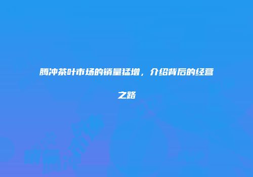 腾冲茶叶市场的销量猛增，介绍背后的经营之路