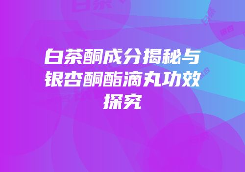 白茶酮成分揭秘与银杏酮酯滴丸功效探究