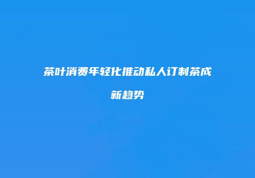 茶叶消费年轻化推动私人订制茶成新趋势