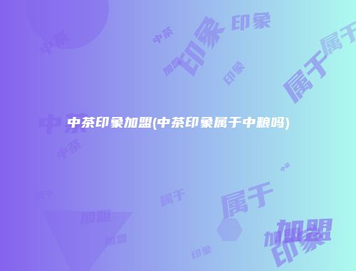 中茶印象加盟(中茶印象属于中粮吗)