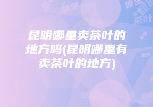 昆明哪里卖茶叶的地方吗(昆明哪里有卖茶叶的地方)