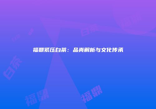 福鼎紧压白茶：品类解析与文化传承
