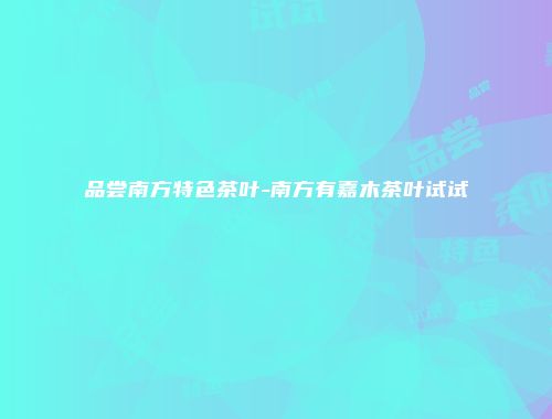 品尝南方特色茶叶-南方有嘉木茶叶试试
