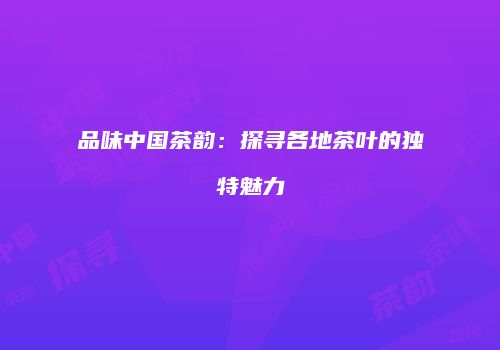 品味中国茶韵：探寻各地茶叶的独特魅力