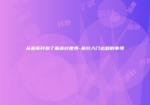 从茶库开始了解茶叶世界-茶叶入门必知的事项
