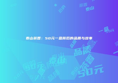 泰山茶香：50元一盒背后的品质与故事