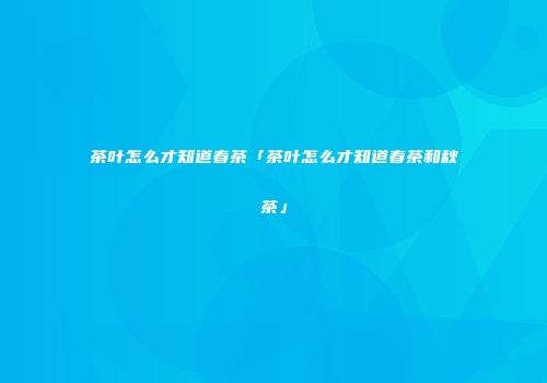 茶叶怎么才知道春茶「茶叶怎么才知道春茶和秋茶」