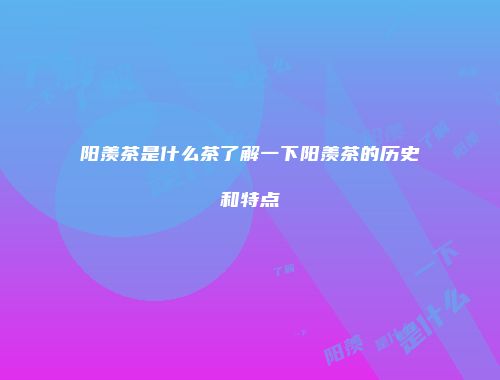 阳羡茶是什么茶了解一下阳羡茶的历史和特点